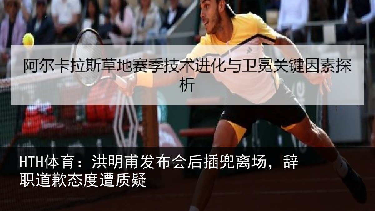 HTH体育：洪明甫发布会后插兜离场，辞职道歉态度遭质疑