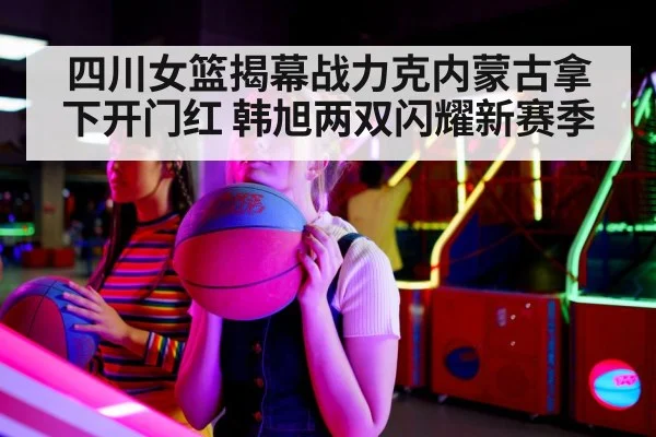 四川女篮揭幕战力克内蒙古拿下开门红 韩旭两双闪耀新赛季