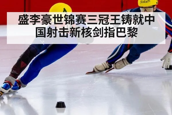盛李豪世锦赛三冠王铸就中国射击新核剑指巴黎